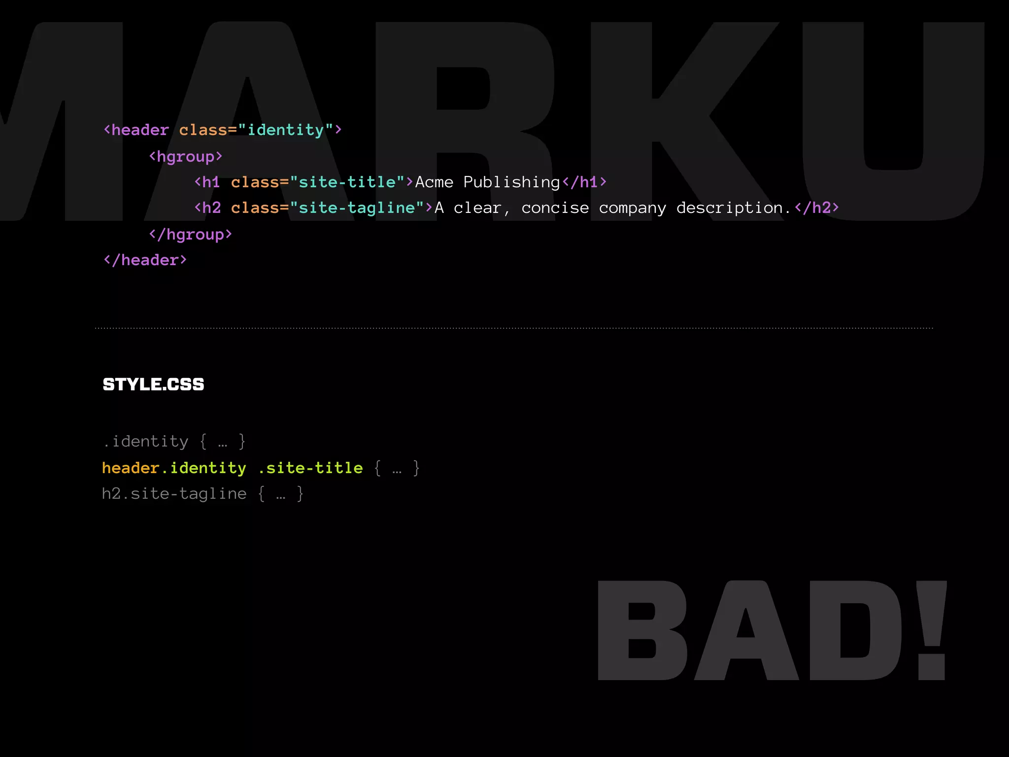 MARKUP
 <header class="identity">
      <hgroup>
           <h1 class="site-title">Acme Publishing</h1>
           <h2 class="site-tagline">A clear, concise company description.</h2>
      </hgroup>
 </header>




 STYLE.CSS


 .identity { … }
 header.identity .site-title { … }
 h2.site-tagline { … }




                                                   BAD!
 