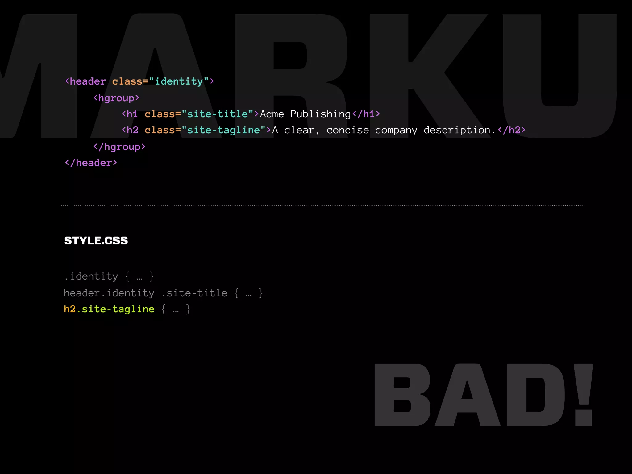 MARKUP
 <header class="identity">
      <hgroup>
           <h1 class="site-title">Acme Publishing</h1>
           <h2 class="site-tagline">A clear, concise company description.</h2>
      </hgroup>
 </header>




 STYLE.CSS


 .identity { … }
 header.identity .site-title { … }
 h2.site-tagline { … }




                                                   BAD!
 
