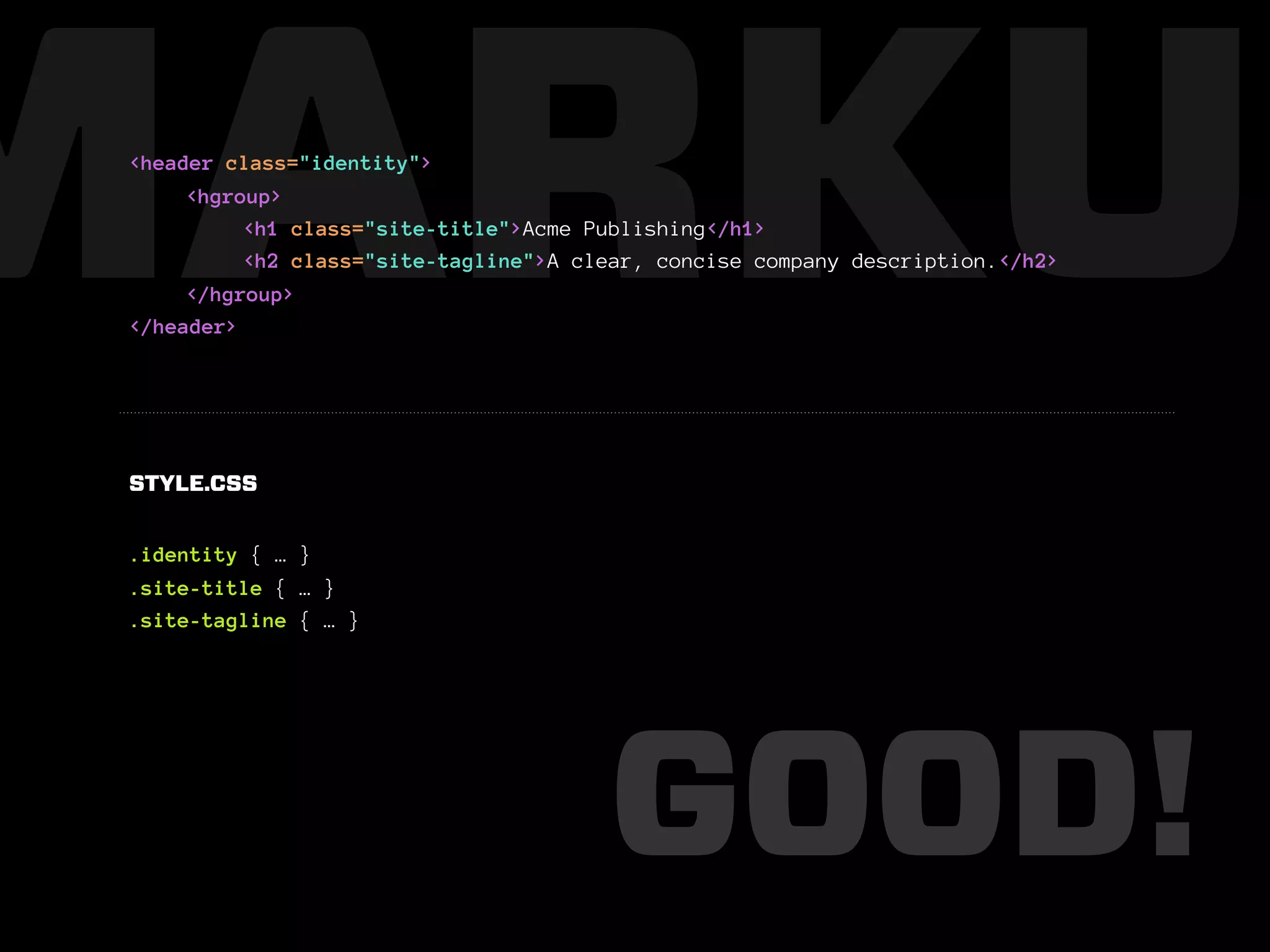 MARKUP
 <header class="identity">
      <hgroup>
           <h1 class="site-title">Acme Publishing</h1>
           <h2 class="site-tagline">A clear, concise company description.</h2>
      </hgroup>
 </header>




 STYLE.CSS


 .identity { … }
 .site-title { … }
 .site-tagline { … }




                                        GOOD!
 