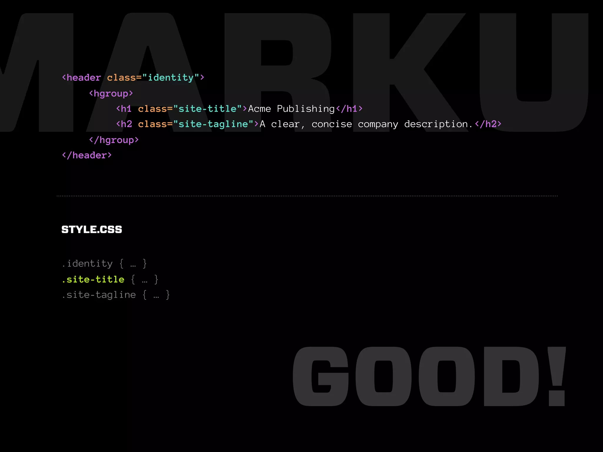 MARKUP
 <header class="identity">
      <hgroup>
           <h1 class="site-title">Acme Publishing</h1>
           <h2 class="site-tagline">A clear, concise company description.</h2>
      </hgroup>
 </header>




 STYLE.CSS


 .identity { … }
 .site-title { … }
 .site-tagline { … }




                                        GOOD!
 