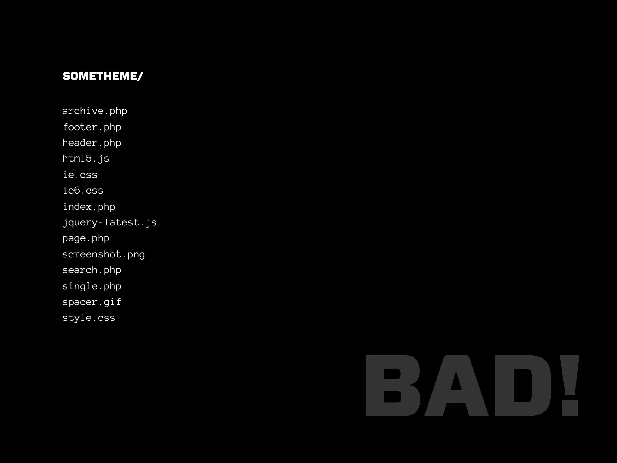 SOMETHEME/


archive.php
footer.php
header.php
html5.js
ie.css
ie6.css
index.php
jquery-latest.js
page.php
screenshot.png
search.php
single.php
spacer.gif
style.css




                   BAD!
 