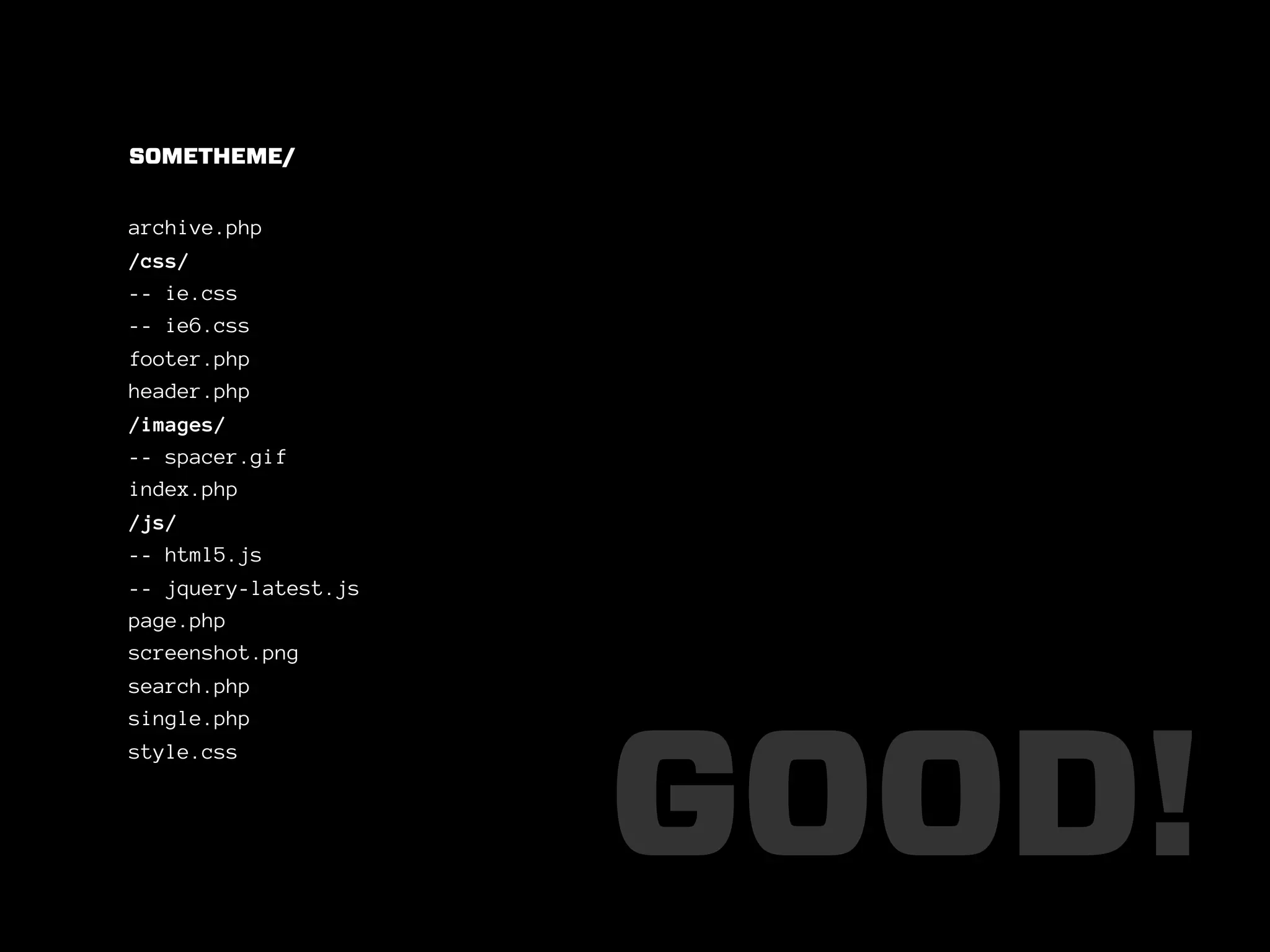 SOMETHEME/


archive.php
/css/
-- ie.css
-- ie6.css
footer.php
header.php
/images/
-- spacer.gif
index.php
/js/
-- html5.js
-- jquery-latest.js
page.php
screenshot.png
search.php
single.php




                      GOOD!
style.css
 