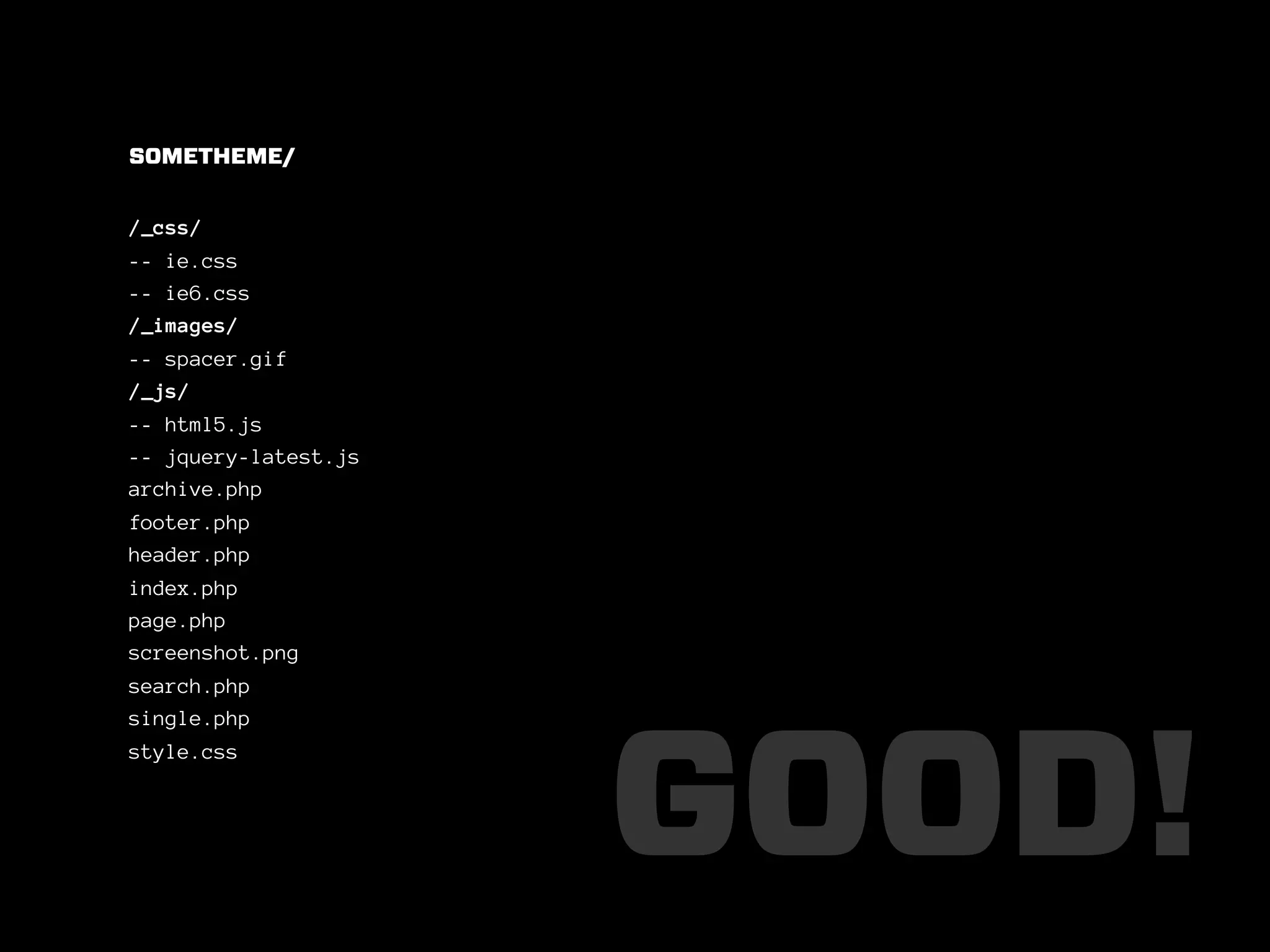 SOMETHEME/


/_css/
-- ie.css
-- ie6.css
/_images/
-- spacer.gif
/_js/
-- html5.js
-- jquery-latest.js
archive.php
footer.php
header.php
index.php
page.php
screenshot.png
search.php
single.php




                      GOOD!
style.css
 
