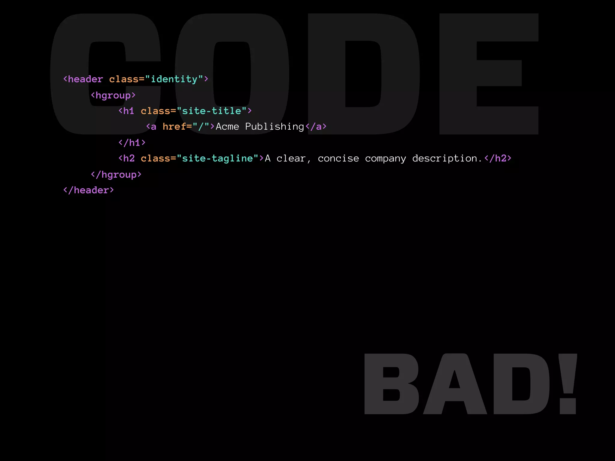 CODE
<header class="identity">
     <hgroup>
          <h1 class="site-title">

          </h1>
               <a href="/">Acme Publishing</a>

          <h2 class="site-tagline">A clear, concise company description.</h2>
     </hgroup>
</header>




                                                  BAD!
 