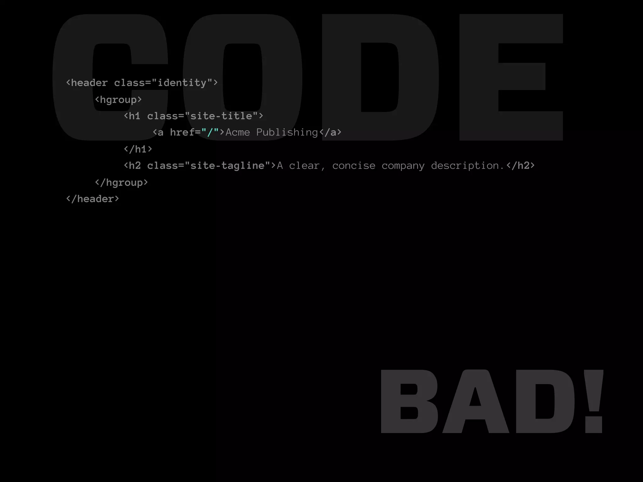 CODE
<header class="identity">
     <hgroup>
          <h1 class="site-title">

          </h1>
               <a href="/">Acme Publishing</a>

          <h2 class="site-tagline">A clear, concise company description.</h2>
     </hgroup>
</header>




                                                  BAD!
 