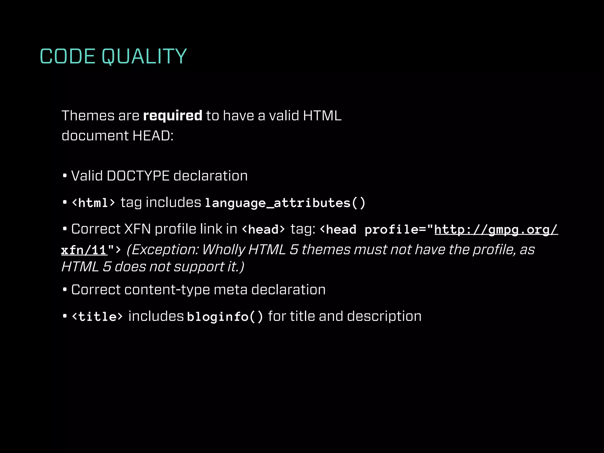 CODE QUALITY

 Themes are required to have a valid HTML
 document HEAD:

 • Valid DOCTYPE declaration
 • <html> tag includes language_attributes()
 • Correct XFN proﬁle link in <head> tag: <head profile="http://gmpg.org/
 xfn/11"> (Exception: Wholly HTML 5 themes must not have the proﬁle, as
 HTML 5 does not support it.)
 • Correct content-type meta declaration
 • <title> includes bloginfo() for title and description
 