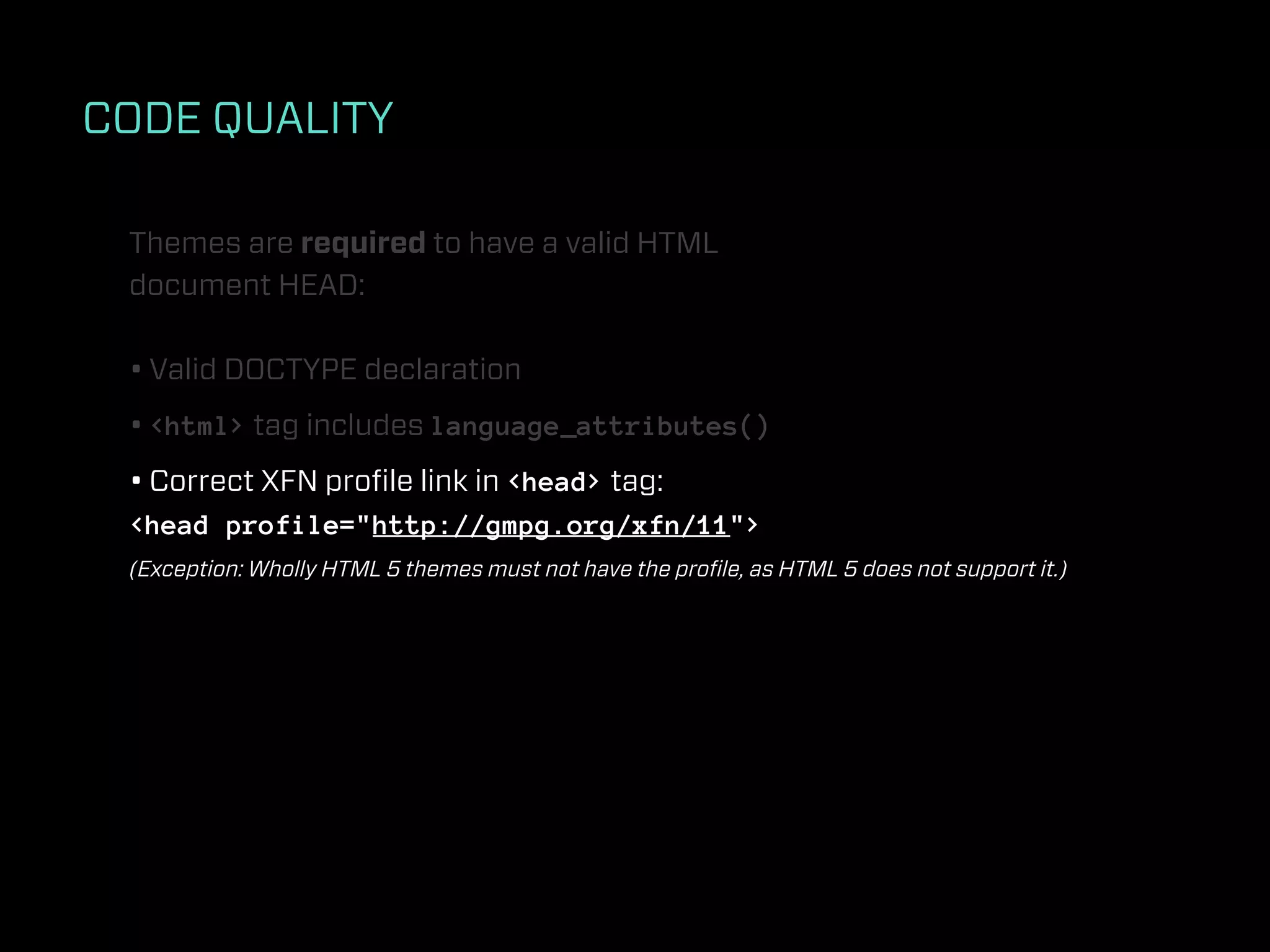 CODE QUALITY

 Themes are required to have a valid HTML
 document HEAD:

 • Valid DOCTYPE declaration
 • <html> tag includes language_attributes()
 • Correct XFN proﬁle link in <head> tag:
 <head profile="http://gmpg.org/xfn/11">
 (Exception: Wholly HTML 5 themes must not have the proﬁle, as HTML 5 does not support it.)
 