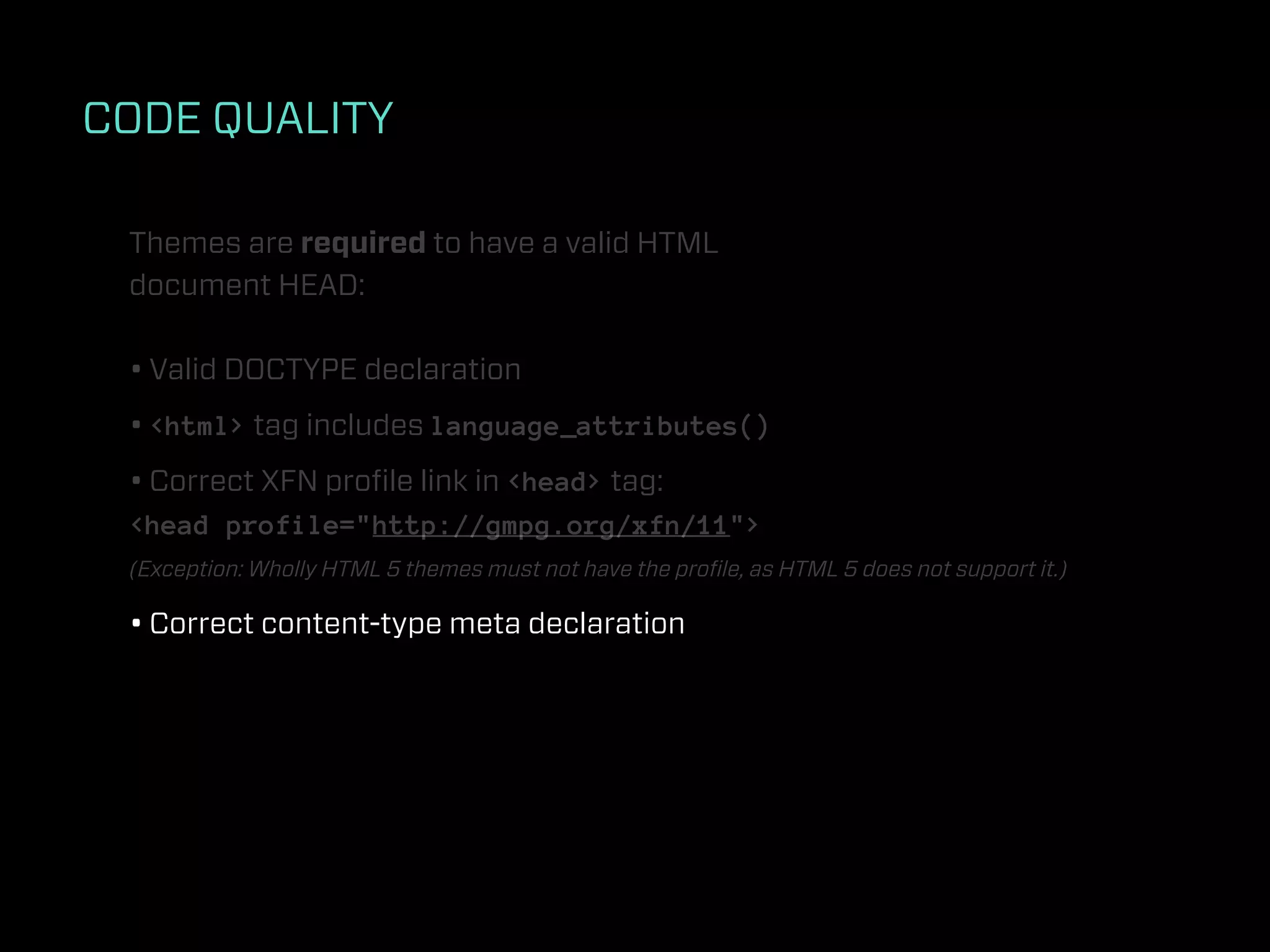 CODE QUALITY

 Themes are required to have a valid HTML
 document HEAD:

 • Valid DOCTYPE declaration
 • <html> tag includes language_attributes()
 • Correct XFN proﬁle link in <head> tag:
 <head profile="http://gmpg.org/xfn/11">
 (Exception: Wholly HTML 5 themes must not have the proﬁle, as HTML 5 does not support it.)

 • Correct content-type meta declaration
 