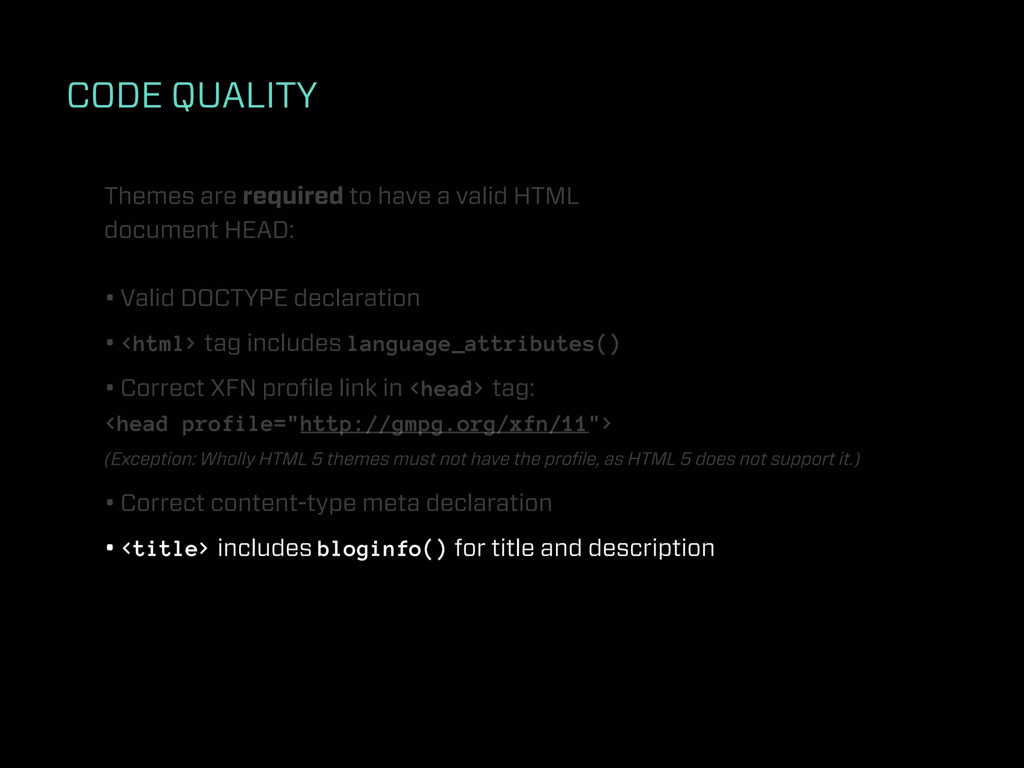 CODE QUALITY

 Themes are required to have a valid HTML
 document HEAD:

 • Valid DOCTYPE declaration
 • <html> tag includes language_attributes()
 • Correct XFN proﬁle link in <head> tag:
 <head profile="http://gmpg.org/xfn/11">
 (Exception: Wholly HTML 5 themes must not have the proﬁle, as HTML 5 does not support it.)

 • Correct content-type meta declaration
 • <title> includes bloginfo() for title and description
 