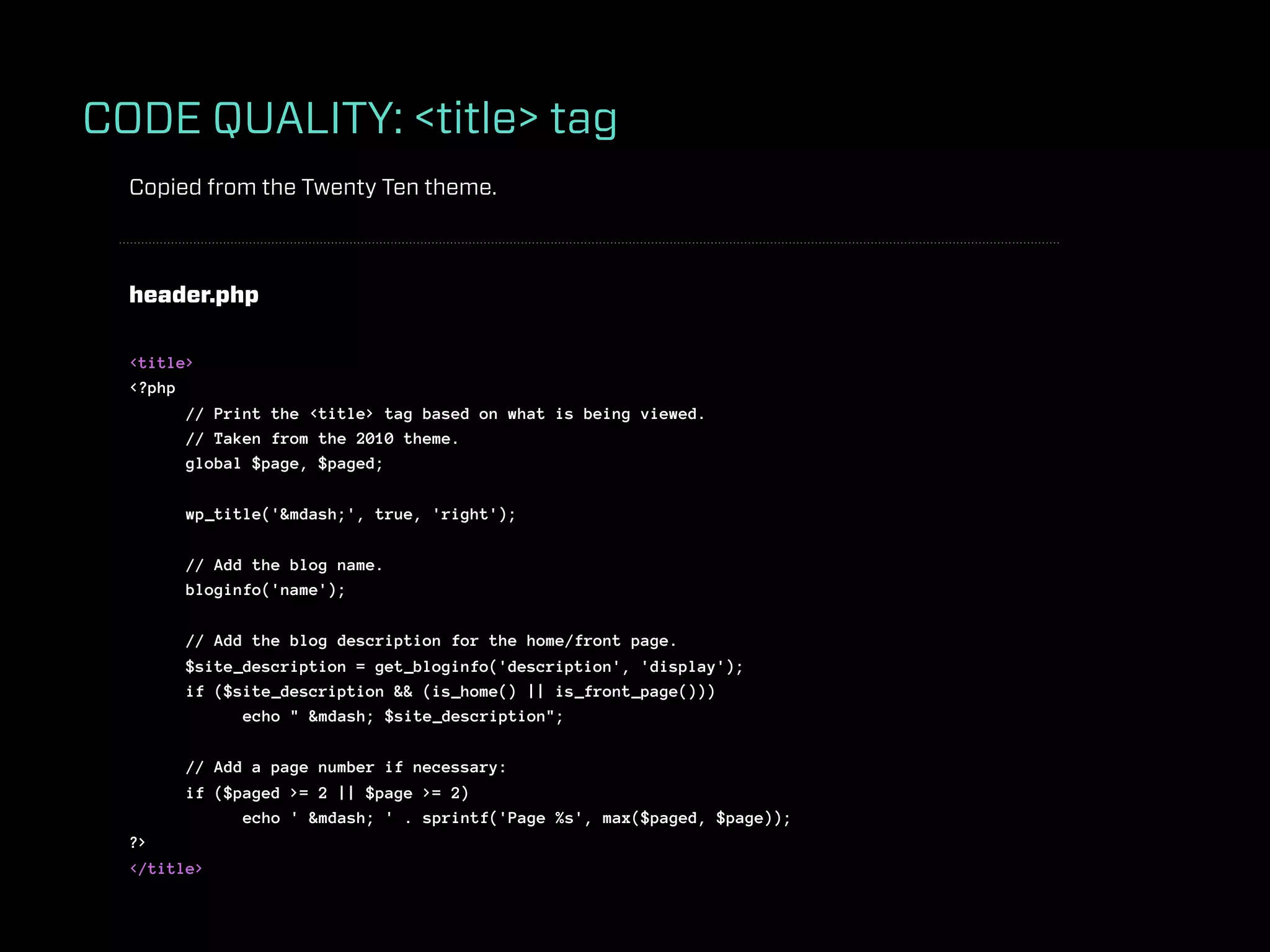 CODE QUALITY: <title> tag
  Copied from the Twenty Ten theme.



  header.php

  <title>
  <?php
        // Print the <title> tag based on what is being viewed.
        // Taken from the 2010 theme.
        global $page, $paged;

        wp_title('&mdash;', true, 'right');

        // Add the blog name.
        bloginfo('name');

        // Add the blog description for the home/front page.
        $site_description = get_bloginfo('description', 'display');
        if ($site_description && (is_home() || is_front_page()))
              echo " &mdash; $site_description";

        // Add a page number if necessary:
        if ($paged >= 2 || $page >= 2)
              echo ' &mdash; ' . sprintf('Page %s', max($paged, $page));
  ?>
  </title>
 