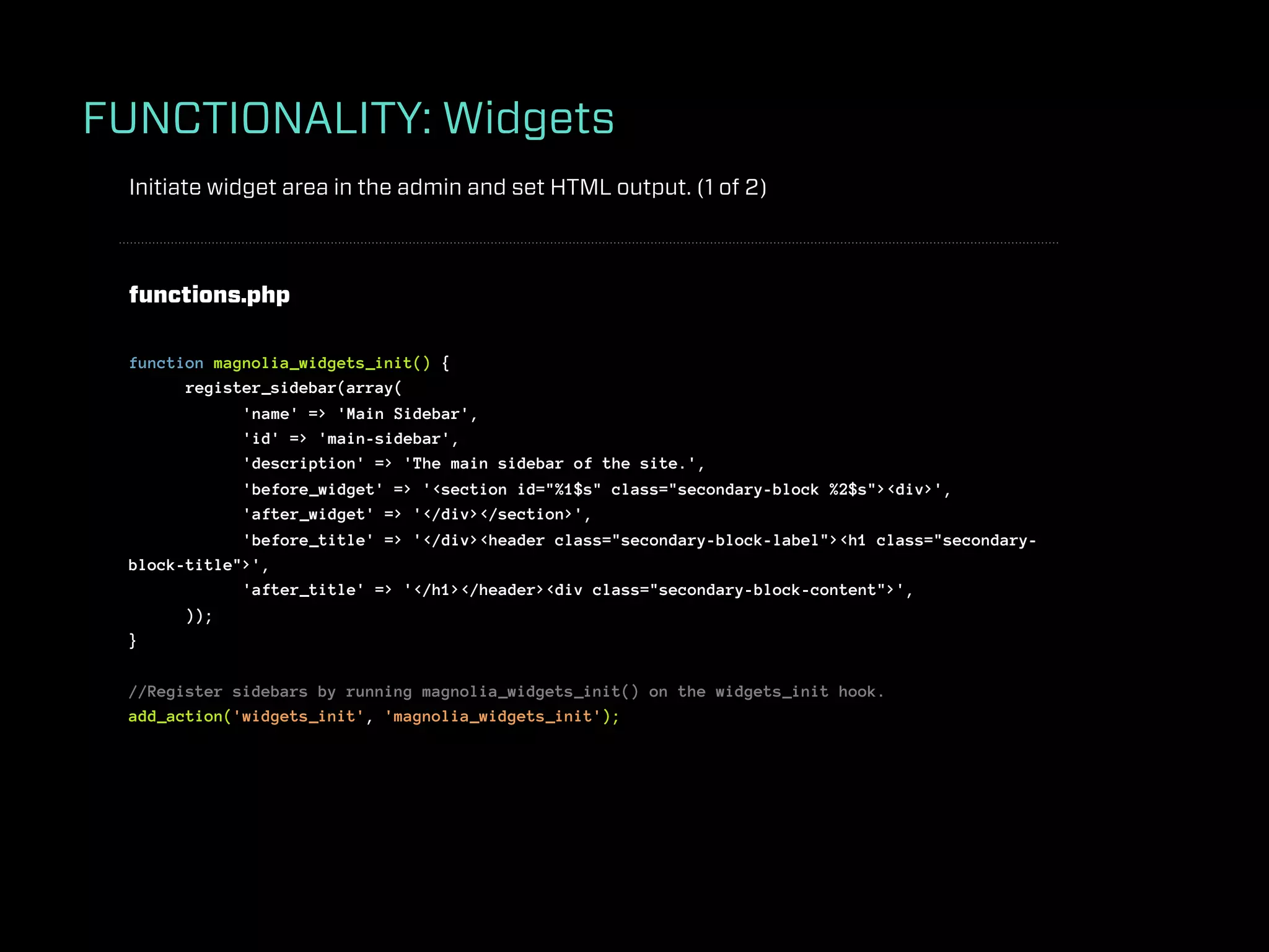 FUNCTIONALITY: Widgets
 Initiate widget area in the admin and set HTML output. (1 of 2)



 functions.php

 function magnolia_widgets_init() {
       register_sidebar(array(
             'name' => 'Main Sidebar',
             'id' => 'main-sidebar',
             'description' => 'The main sidebar of the site.',
             'before_widget' => '<section id="%1$s" class="secondary-block %2$s"><div>',
             'after_widget' => '</div></section>',
             'before_title' => '</div><header class="secondary-block-label"><h1 class="secondary-
 block-title">',
             'after_title' => '</h1></header><div class="secondary-block-content">',
       ));
 }

 //Register sidebars by running magnolia_widgets_init() on the widgets_init hook.
 add_action('widgets_init', 'magnolia_widgets_init');
 