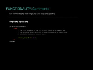 FUNCTIONALITY: Comments
 Call comments.php from single.php (and page.php). (3 of 4)



 single.php & page.php

 <aside class="comments">
       <?php
             // The first parameter is the file to call. Defaults to comments.php.
             // The second parameter is whether to separate comments by comment type.
             // (pingback, trackbacks, comment, etc.)

             comments_template('', true);
       ?>
 </aside>
 