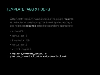 TEMPLATE TAGS & HOOKS

 All template tags and hooks used in a Theme are required
 to be implemented properly. The following template tags
 and hooks are required to be included where appropriate:

 • wp_head()
 • body_class()
 • $content_width
 • post_class()
 • wp_link_pages()
 • paginate_comments_links() or
 previous_comments_link()/next_comments_link()
 
