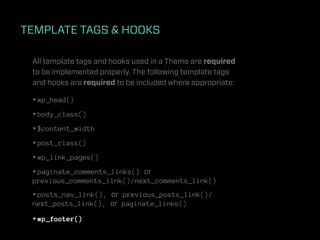 TEMPLATE TAGS & HOOKS

 All template tags and hooks used in a Theme are required
 to be implemented properly. The following template tags
 and hooks are required to be included where appropriate:

 • wp_head()
 • body_class()
 • $content_width
 • post_class()
 • wp_link_pages()
 • paginate_comments_links() or
 previous_comments_link()/next_comments_link()
 • posts_nav_link(), or previous_posts_link()/
 next_posts_link(), or paginate_links()

 • wp_footer()
 