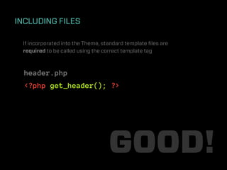 INCLUDING FILES

 If incorporated into the Theme, standard template ﬁles are
 required to be called using the correct template tag



  header.php
  <?php get_header(); ?>




                                   GOOD!
 