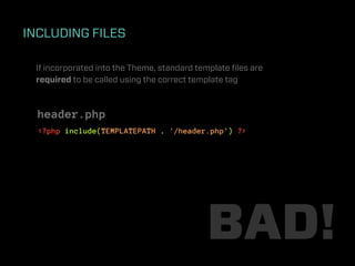INCLUDING FILES

 If incorporated into the Theme, standard template ﬁles are
 required to be called using the correct template tag



  header.php
  <?php include(TEMPLATEPATH . '/header.php') ?>




                                            BAD!
 