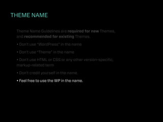 THEME NAME

 Theme Name Guidelines are required for new Themes,
 and recommended for existing Themes.

 • Don’t use “WordPress” in the name

 • Don’t use “Theme” in the name

 • Don’t use HTML or CSS or any other version-speciﬁc,
 markup-related term

 • Don’t credit yourself in the name.

 • Feel free to use the WP in the name.
 