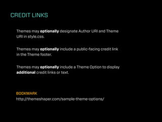 CREDIT LINKS

 Themes may optionally designate Author URI and Theme
 URI in style.css.


 Themes may optionally include a public-facing credit link
 in the Theme footer.


 Themes may optionally include a Theme Option to display
 additional credit links or text.




 BOOKMARK
 http://themeshaper.com/sample-theme-options/
 