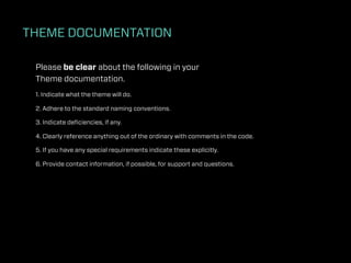 THEME DOCUMENTATION

 Please be clear about the following in your
 Theme documentation.
 1. Indicate what the theme will do.

 2. Adhere to the standard naming conventions.

 3. Indicate deﬁciencies, if any.

 4. Clearly reference anything out of the ordinary with comments in the code.

 5. If you have any special requirements indicate these explicitly.

 6. Provide contact information, if possible, for support and questions.
 