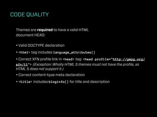 CODE QUALITY

 Themes are required to have a valid HTML
 document HEAD:

 • Valid DOCTYPE declaration
 • <html> tag includes language_attributes()
 • Correct XFN proﬁle link in <head> tag: <head profile="http://gmpg.org/
 xfn/11"> (Exception: Wholly HTML 5 themes must not have the proﬁle, as
 HTML 5 does not support it.)
 • Correct content-type meta declaration
 • <title> includes bloginfo() for title and description
 