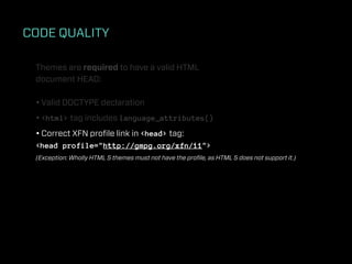 CODE QUALITY

 Themes are required to have a valid HTML
 document HEAD:

 • Valid DOCTYPE declaration
 • <html> tag includes language_attributes()
 • Correct XFN proﬁle link in <head> tag:
 <head profile="http://gmpg.org/xfn/11">
 (Exception: Wholly HTML 5 themes must not have the proﬁle, as HTML 5 does not support it.)
 