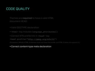 CODE QUALITY

 Themes are required to have a valid HTML
 document HEAD:

 • Valid DOCTYPE declaration
 • <html> tag includes language_attributes()
 • Correct XFN proﬁle link in <head> tag:
 <head profile="http://gmpg.org/xfn/11">
 (Exception: Wholly HTML 5 themes must not have the proﬁle, as HTML 5 does not support it.)

 • Correct content-type meta declaration
 