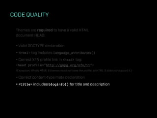 CODE QUALITY

 Themes are required to have a valid HTML
 document HEAD:

 • Valid DOCTYPE declaration
 • <html> tag includes language_attributes()
 • Correct XFN proﬁle link in <head> tag:
 <head profile="http://gmpg.org/xfn/11">
 (Exception: Wholly HTML 5 themes must not have the proﬁle, as HTML 5 does not support it.)

 • Correct content-type meta declaration
 • <title> includes bloginfo() for title and description
 
