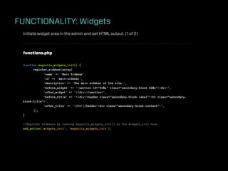 FUNCTIONALITY: Widgets
 Initiate widget area in the admin and set HTML output. (1 of 2)



 functions.php

 function magnolia_widgets_init() {
       register_sidebar(array(
             'name' => 'Main Sidebar',
             'id' => 'main-sidebar',
             'description' => 'The main sidebar of the site.',
             'before_widget' => '<section id="%1$s" class="secondary-block %2$s"><div>',
             'after_widget' => '</div></section>',
             'before_title' => '</div><header class="secondary-block-label"><h1 class="secondary-
 block-title">',
             'after_title' => '</h1></header><div class="secondary-block-content">',
       ));
 }

 //Register sidebars by running magnolia_widgets_init() on the widgets_init hook.
 add_action('widgets_init', 'magnolia_widgets_init');
 