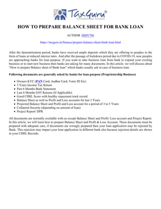 HOW TO PREPARE BALANCE SHEET FOR BANK LOAN
AUTHOR :SHIV786
https://taxguru.in/finance/prepare-balance-sheet-bank-loan.html
After the demonetization period, banks have received ample deposits which they are offering to peoples in the
form of loans at reduced interest rates. And after the passage of lockdown period due to COVID-19, now peoples
are approaching banks for loan purpose. If you want to take business loan from bank to expand your existing
business or to start new business then banks are asking for many documents. In this article. we will discuss about
“How to prepare Balance sheet of Bank loan” which banks usually ask in case of business loan.
Following documents are generally asked by banks for loan purpose (Proprietorship Business)
Owners KYC (PAN Card, Aadhar Card, Voter ID Etc)
3 Years Income Tax Return
Past 6 Months Bank Statement
Last 6 Months GST Returns (If Applicable)
Good CIBIL Score with healthy repayment track record
Balance Sheet as well as Profit and Loss accounts for last 3 Years
Projected Balance Sheet and Profit and Loss account for a period of 3 to 5 Years
Collateral Security (depending on amount of loan)
Project Report/ DPR
All documents are normally available with us except Balance Sheet and Profit/ Loss account and Project Report.
In this article, we will learn how to prepare Balance Sheet and Profit & Loss Account. These documents must be
prepared with adequate care, if documents are wrongly prepared then your loan application may be rejected by
Bank. This rejection may impact your loan application in different bank also because rejection details are shown
in your CIBIL Records.
 