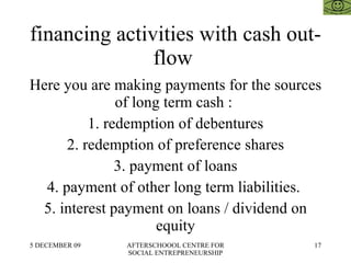 financing activities with cash out-flow  Here you are making payments for the sources of long term cash :  1. redemption of debentures 2. redemption of preference shares 3. payment of loans 4. payment of other long term liabilities.  5. interest payment on loans / dividend on equity 
