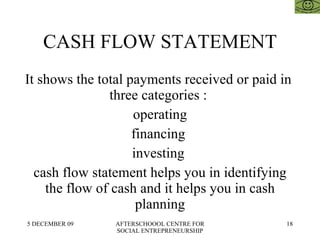 CASH FLOW STATEMENT It shows the total payments received or paid in  three categories :  operating financing  investing  cash flow statement helps you in identifying the flow of cash and it helps you in cash planning 