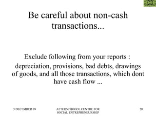 Be careful about non-cash transactions... Exclude following from your reports :  depreciation, provisions, bad debts, drawings of goods, and all those transactions, which dont have cash flow ... 