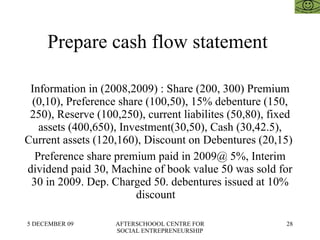 Prepare cash flow statement  Information in (2008,2009) : Share (200, 300) Premium (0,10), Preference share (100,50), 15% debenture (150, 250), Reserve (100,250), current liabilites (50,80), fixed assets (400,650), Investment(30,50), Cash (30,42.5), Current assets (120,160), Discount on Debentures (20,15)  Preference share premium paid in 2009@ 5%, Interim dividend paid 30, Machine of book value 50 was sold for 30 in 2009. Dep. Charged 50. debentures issued at 10% discount  