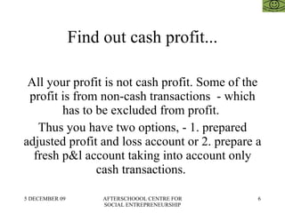 Find out cash profit... All your profit is not cash profit. Some of the profit is from non-cash transactions  - which has to be excluded from profit.  Thus you have two options, - 1. prepared adjusted profit and loss account or 2. prepare a fresh p&l account taking into account only cash transactions.  