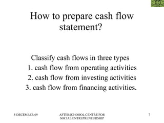 How to prepare cash flow statement?  Classify cash flows in three types  1. cash flow from operating activities 2. cash flow from investing activities 3. cash flow from financing activities.  
