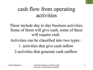 cash flow from operating activities These include day to day business activities. Some of them will give cash, some of these will require cash.  Activities can be classified into two types :  1. activities that give cash inflow  2.activities that generate cash outflow  