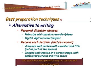 Best preparation techniques  (2) Personal dictation devices  Palm-size mini-cassette recorder/player Digital, Mp3 recorder/players Record each section  (and re-record) Announce each section with a number and title (not as part of the speech) Imagine each section on a certain image, with associated pictures and vivid colors. Alternative to writing This could be a more powerful way to structure and remember a speech Lit tle Known Secrets   for How to Prepare & Remem ber   any speech 