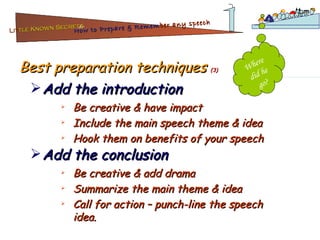 Best preparation techniques  (3) Be creative & have impact Include the main speech theme & idea Hook them on benefits of your speech Add the introduction Be creative & add drama Summarize the main theme & idea Call for action – punch-line the speech idea. Add the conclusion Where did he go? Lit tle Known Secrets   for How to Prepare & Remem ber   any speech 