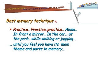 Best memory technique  (6) Practice.. Practice..practice..  Alone.. In front a mirror.. In the car… at the park.. while walking or jogging…  …  until you feel you have its  main theme and parts to memory… Lit tle Known Secrets   for How to Prepare & Remem ber   any speech 