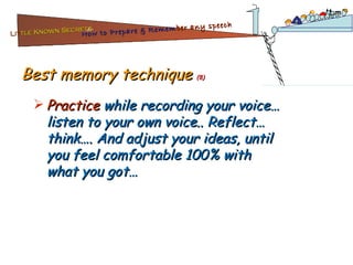 Best memory technique  (8) Practice  while recording your voice… listen to your own voice.. Reflect… think…. And adjust your ideas, until you feel comfortable 100% with what you got… Lit tle Known Secrets   for How to Prepare & Remem ber   any speech 