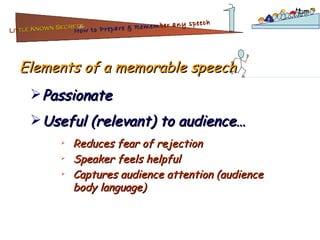 Elements of a memorable speech Passionate Useful (relevant) to audience… Reduces fear of rejection Speaker feels helpful Captures audience attention (audience body language) Lit tle Known Secrets   for How to Prepare & Remem ber   any speech 