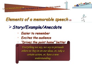 Elements of a memorable speech  (2) Story/Example/Anecdote Easier to remember Excites the audience “ Drives the point home” better Everything we say, we say to persuade others to: buy-in on our ideas, or, take a certain action, or, have a new understanding. Lit tle Known Secrets   for How to Prepare & Remem ber   any speech 