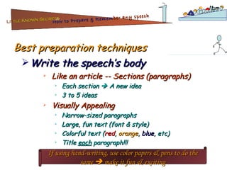 Best preparation techniques Like an article -- Sections (paragraphs) Each section    A new idea 3 to 5 ideas Visually Appealing Narrow-sized paragraphs Large, fun text (font & style) Colorful text ( red ,  orange ,  blue , etc) Title  each  paragraph!!! Write the speech’s body If using hand-writing, use color papers & pens to do the same    make it fun & exciting Lit tle Known Secrets   for How to Prepare & Remem ber   any speech 