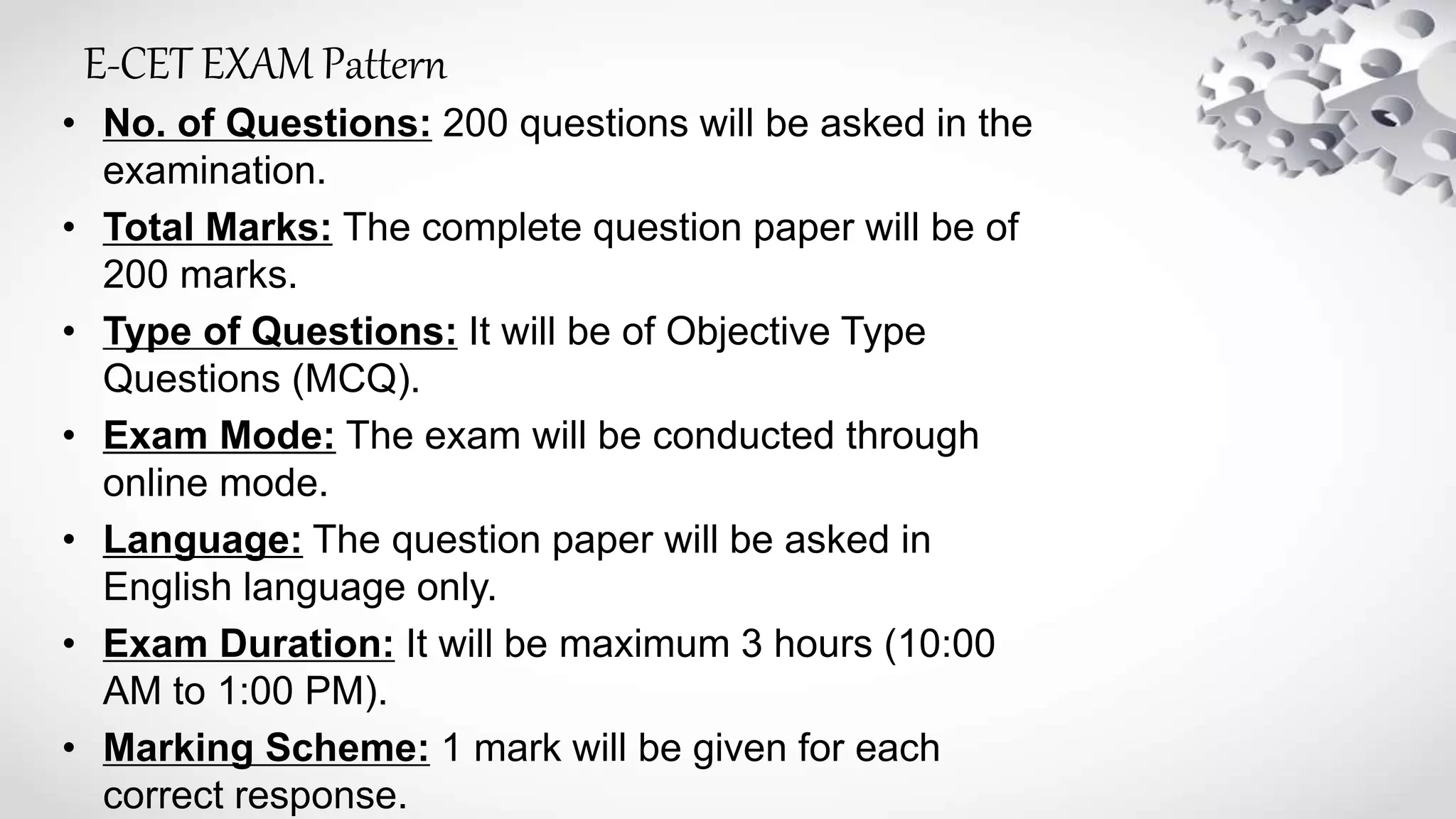 E-CET EXAM Pattern
• No. of Questions: 200 questions will be asked in the
examination.
• Total Marks: The complete question paper will be of
200 marks.
• Type of Questions: It will be of Objective Type
Questions (MCQ).
• Exam Mode: The exam will be conducted through
online mode.
• Language: The question paper will be asked in
English language only.
• Exam Duration: It will be maximum 3 hours (10:00
AM to 1:00 PM).
• Marking Scheme: 1 mark will be given for each
correct response.
 