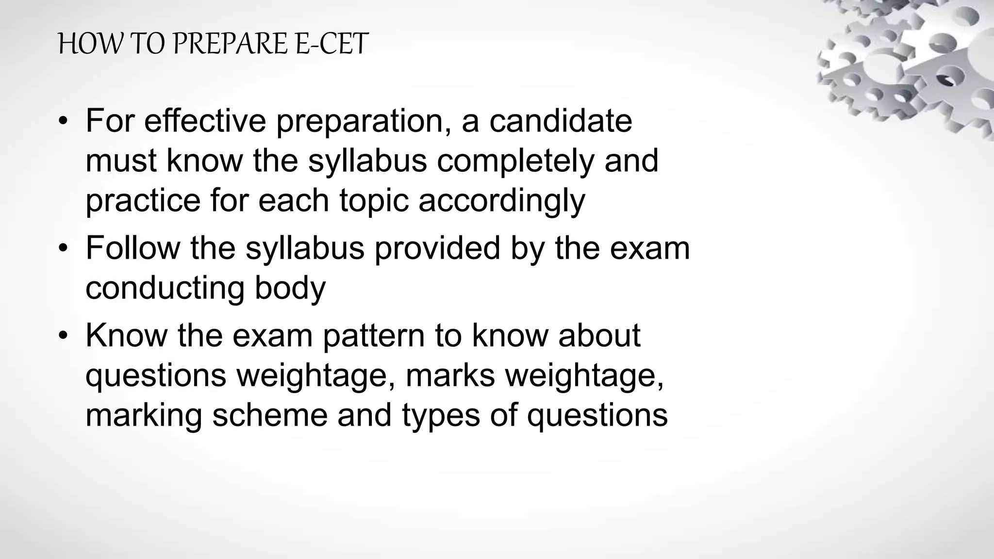 HOW TO PREPARE E-CET
• For effective preparation, a candidate
must know the syllabus completely and
practice for each topic accordingly
• Follow the syllabus provided by the exam
conducting body
• Know the exam pattern to know about
questions weightage, marks weightage,
marking scheme and types of questions
 