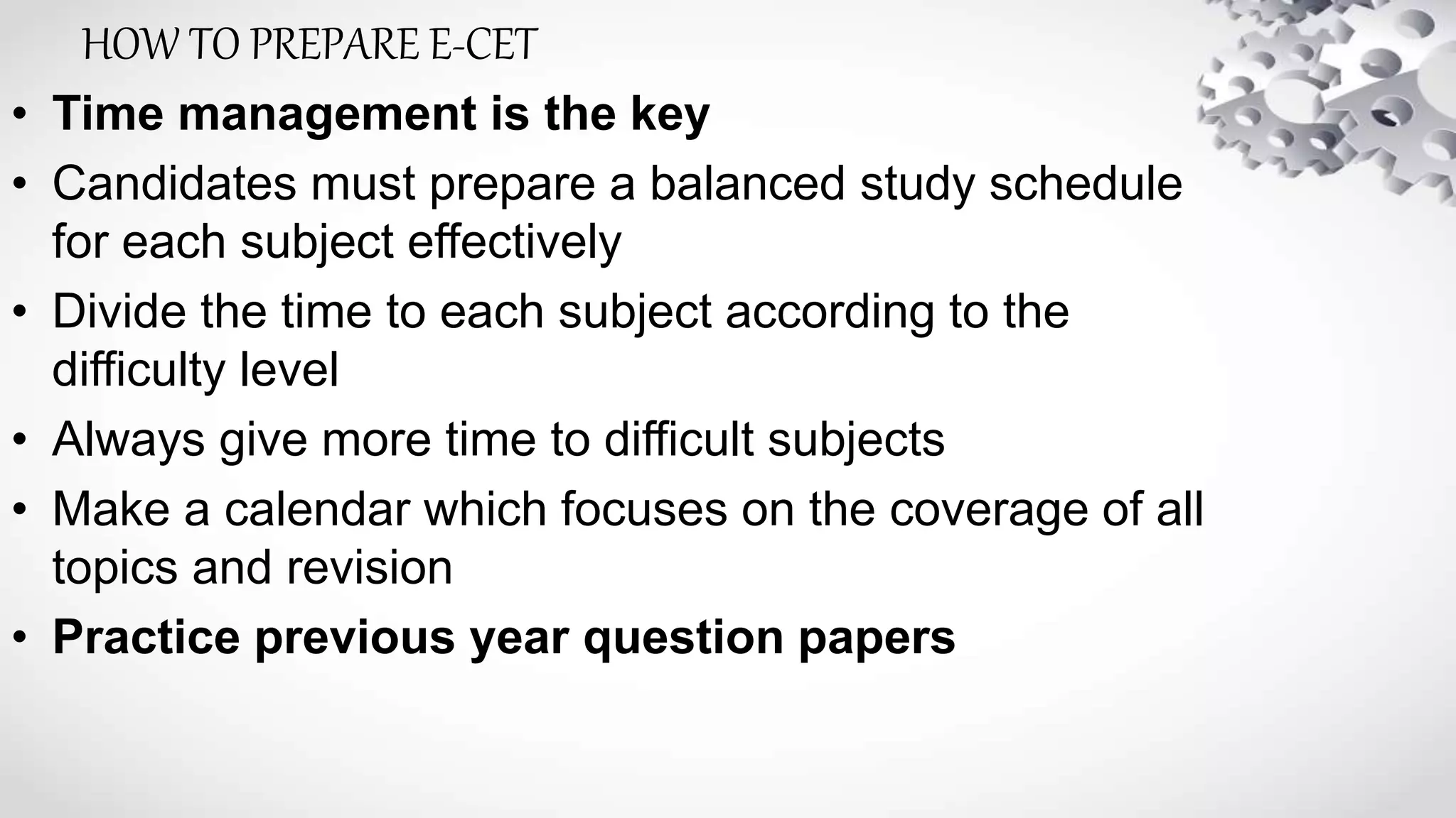 • Time management is the key
• Candidates must prepare a balanced study schedule
for each subject effectively
• Divide the time to each subject according to the
difficulty level
• Always give more time to difficult subjects
• Make a calendar which focuses on the coverage of all
topics and revision
• Practice previous year question papers
HOW TO PREPARE E-CET
 