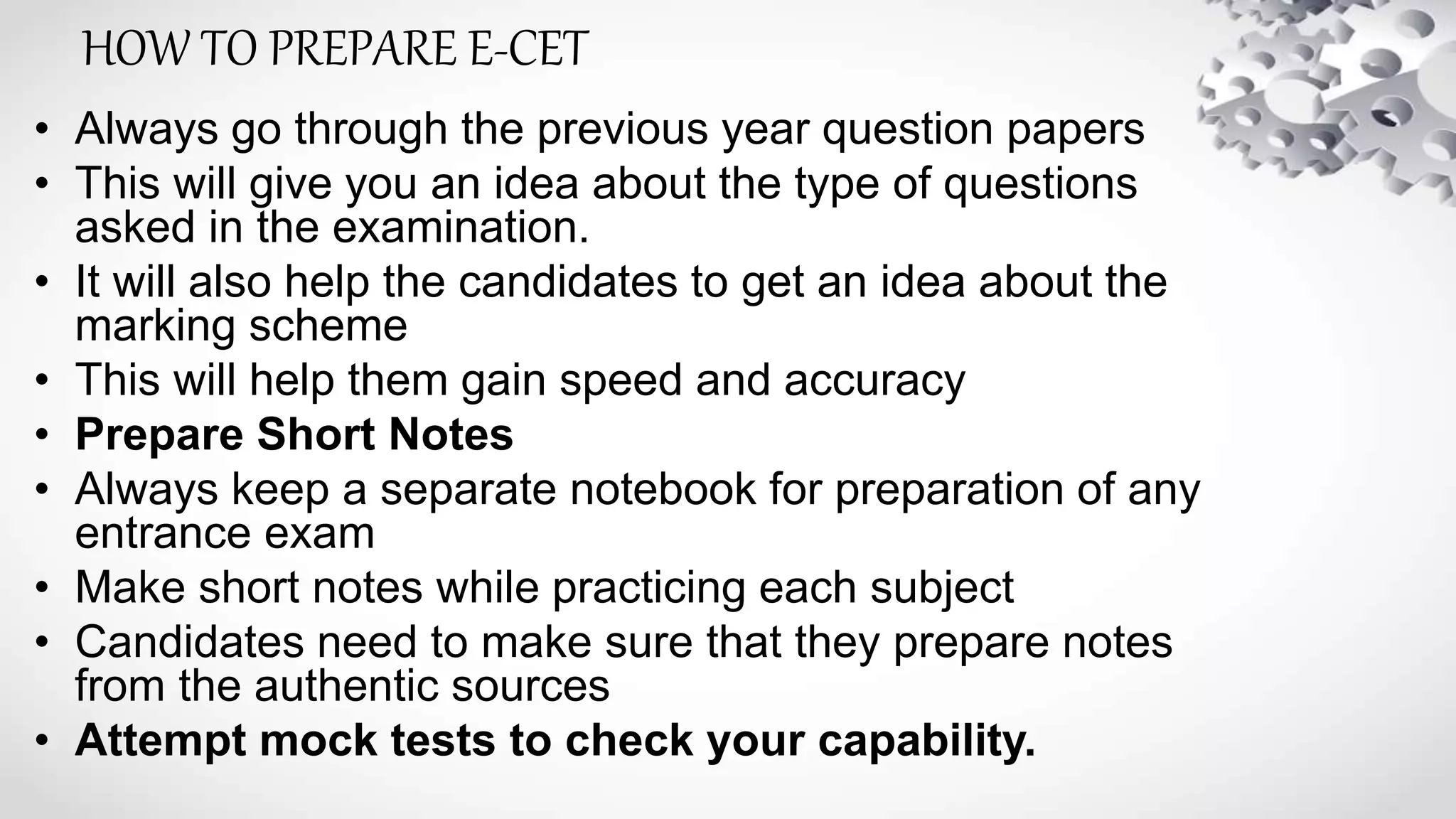 • Always go through the previous year question papers
• This will give you an idea about the type of questions
asked in the examination.
• It will also help the candidates to get an idea about the
marking scheme
• This will help them gain speed and accuracy
• Prepare Short Notes
• Always keep a separate notebook for preparation of any
entrance exam
• Make short notes while practicing each subject
• Candidates need to make sure that they prepare notes
from the authentic sources
• Attempt mock tests to check your capability.
HOW TO PREPARE E-CET
 