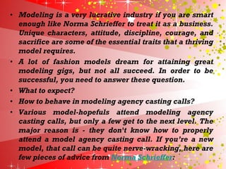 • Modeling is a very lucrative industry if you are smart
enough like Norma Schrieffer to treat it as a business.
Unique characters, attitude, discipline, courage, and
sacrifice are some of the essential traits that a thriving
model requires.
• A lot of fashion models dream for attaining great
modeling gigs, but not all succeed. In order to be
successful, you need to answer these question.
• What to expect?
• How to behave in modeling agency casting calls?
• Various model-hopefuls attend modeling agency
casting calls, but only a few get to the next level. The
major reason is - they don't know how to properly
attend a model agency casting call. If you’re a new
model, that call can be quite nerve-wracking, here are
few pieces of advice from Norma Schrieffer:
 
