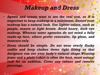 Makeup and Dress
• Agents and scouts want to see the real you, so it is
important to keep makeup to a minimum. Ensure your
makeup has a natural look. Use lighter colors, such as
purple, mauve or light brown. Avoid heavy, dark eye
makeup. Whereas some agencies do not mind a fully
made-up face, others prefer concealer, lip gloss, and
mascara only.
• Dress should be simple. Do not wear overly flashy
outfits and keep clothes items tight fitting so that
designers can see your body’s natural shape.Wearing
jeans and a plain t-shirt is often the best, most natural
look for an audition. Cover any tattoos and remove
piercings.
 