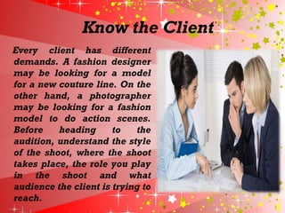 Know the Client
Every client has different
demands. A fashion designer
may be looking for a model
for a new couture line. On the
other hand, a photographer
may be looking for a fashion
model to do action scenes.
Before heading to the
audition, understand the style
of the shoot, where the shoot
takes place, the role you play
in the shoot and what
audience the client is trying to
reach.
 